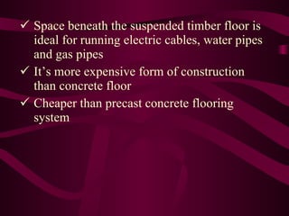 Space beneath the suspended timber floor is   ideal for running electric cables, water pipes   and gas pipes It’s more expensive form of construction   than concrete floor Cheaper than precast concrete flooring   system 