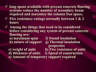 long spans available with precast concrete flooring   systems reduce the number of secondary beam   required and maximize the column free space. Fire resistance ratings normally between 1 & 2   hours Among the things that need to be considered   before considering any system of precast concrete   flooring are:  a) maximum span  f) Sound insulation   b) nature of support  g) Thermal insulation    properties c) weight of units  h) Fire resistance of units d) thickness of units  i) Speed of construction e) Amount of temporary support required 