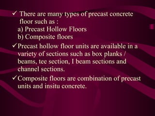 There are many types of precast concrete   floor such as : a) Precast Hollow Floors b) Composite floors Precast hollow floor units are available in a variety of sections such as box planks / beams, tee section, I beam sections and channel sections. Composite floors are combination of precast units and insitu concrete. 
