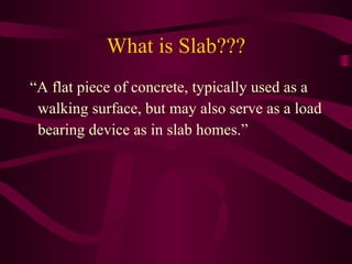 What is Slab??? “A flat piece of concrete, typically used as a walking surface, but may also serve as a load  bearing device as in slab homes.”  