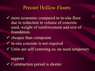 Precast Hollow Floors more economic compared to in-situ floor  due to reduction in volume of concrete   used, weight of reinforcement and size of   foundation. cheaper than composite in-situ concrete is not required Units are self centering so, no need temporary   support Construction period is shorter 