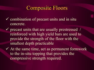 Composite Floors combination of precast units and in situ   concrete. precast units that are usually prestressed  /   reinforced with high yield bars are used to   provide the strength of the floor with the   smallest depth practicable At the same time, act as permanent formwork   to the in-situ topping that provides the   compressive strength required. 