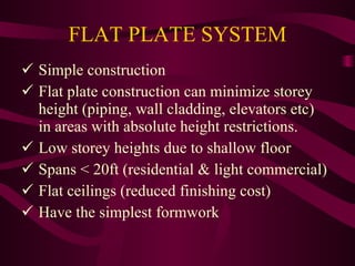 FLAT PLATE SYSTEM Simple construction Flat plate construction can minimize storey   height (piping, wall cladding, elevators etc)   in areas with absolute height restrictions. Low storey heights due to shallow floor Spans < 20ft (residential & light commercial) Flat ceilings (reduced finishing cost) Have the simplest formwork 
