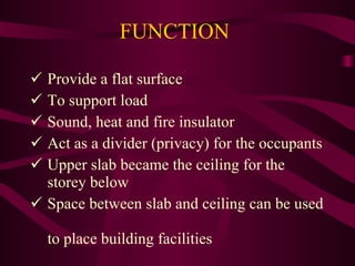 FUNCTION Provide a flat surface To support load Sound, heat and fire insulator Act as a divider (privacy) for the occupants Upper slab became the ceiling for the   storey below Space between slab and ceiling can be used   to place building facilities 