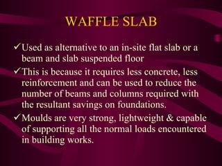 WAFFLE SLAB Used as alternative to an in-site flat slab or a beam and slab suspended floor This is because it requires less concrete, less reinforcement and can be used to reduce the number of beams and columns required with the resultant savings on foundations. Moulds are very strong, lightweight & capable of supporting all the normal loads encountered in building works. 