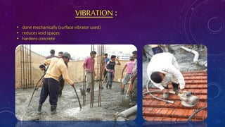 VIBRATION :
• done mechanically (surface vibrator used)
• reduces void spaces
• hardens concrete
 