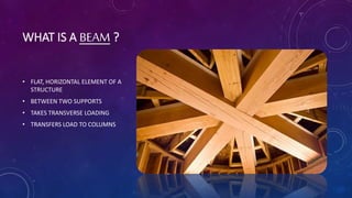 WHAT IS A BEAM ?
• FLAT, HORIZONTAL ELEMENT OF A
STRUCTURE
• BETWEEN TWO SUPPORTS
• TAKES TRANSVERSE LOADING
• TRANSFERS LOAD TO COLUMNS
 
