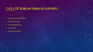 TYPES OF SLAB (IN TERMS OF SUPPORT) :
• Simply supported slab
• Cantilever slab
• Overhanging slab
• Fixed slab
• Continuous slab
 