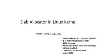 * Based on kernel 5.11 (x86_64) – QEMU
* 2-socket CPUs (4 cores/socket)
* 16GB memory
* Kernel parameter: nokaslr norandmaps
* KASAN: disabled
* Userspace: ASLR is disabled
* Legacy BIOS
Slab Allocator in Linux Kernel
Adrian Huang | Aug, 2022
 