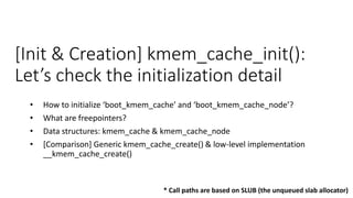 [Init & Creation] kmem_cache_init():
Let’s check the initialization detail
• How to initialize ‘boot_kmem_cache’ and ‘boot_kmem_cache_node’?
• What are freepointers?
• Data structures: kmem_cache & kmem_cache_node
• [Comparison] Generic kmem_cache_create() & low-level implementation
__kmem_cache_create()
* Call paths are based on SLUB (the unqueued slab allocator)
 