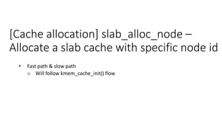 [Cache allocation] slab_alloc_node –
Allocate a slab cache with specific node id
• Fast path & slow path
o Will follow kmem_cache_init() flow
 