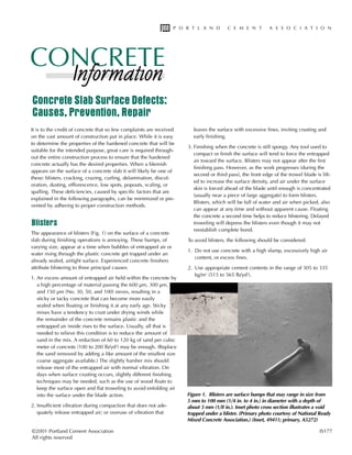 It is to the credit of concrete that so few complaints are received
on the vast amount of construction put in place. While it is easy
to determine the properties of the hardened concrete that will be
suitable for the intended purpose, great care is required through-
out the entire construction process to ensure that the hardened
concrete actually has the desired properties. When a blemish
appears on the surface of a concrete slab it will likely be one of
these: blisters, cracking, crazing, curling, delamination, discol-
oration, dusting, efflorescence, low spots, popouts, scaling, or
spalling. These deficiencies, caused by specific factors that are
explained in the following paragraphs, can be minimized or pre-
vented by adhering to proper construction methods.
Blisters
The appearance of blisters (Fig. 1) on the surface of a concrete
slab during finishing operations is annoying. These bumps, of
varying size, appear at a time when bubbles of entrapped air or
water rising through the plastic concrete get trapped under an
already sealed, airtight surface. Experienced concrete finishers
attribute blistering to three principal causes:
1. An excess amount of entrapped air held within the concrete by
a high percentage of material passing the 600 μm, 300 μm,
and 150 μm (No. 30, 50, and 100) sieves, resulting in a
sticky or tacky concrete that can become more easily
sealed when floating or finishing it at any early age. Sticky
mixes have a tendency to crust under drying winds while
the remainder of the concrete remains plastic and the
entrapped air inside rises to the surface. Usually, all that is
needed to relieve this condition is to reduce the amount of
sand in the mix. A reduction of 60 to 120 kg of sand per cubic
meter of concrete (100 to 200 lb/yd3
) may be enough. (Replace
the sand removed by adding a like amount of the smallest size
coarse aggregate available.) The slightly harsher mix should
release most of the entrapped air with normal vibration. On
days when surface crusting occurs, slightly different finishing
techniques may be needed, such as the use of wood floats to
keep the surface open and flat troweling to avoid enfolding air
into the surface under the blade action.
2. Insufficient vibration during compaction that does not ade-
quately release entrapped air; or overuse of vibration that
leaves the surface with excessive fines, inviting crusting and
early finishing.
3. Finishing when the concrete is still spongy. Any tool used to
compact or finish the surface will tend to force the entrapped
air toward the surface. Blisters may not appear after the first
finishing pass. However, as the work progresses (during the
second or third pass), the front edge of the trowel blade is lift-
ed to increase the surface density, and air under the surface
skin is forced ahead of the blade until enough is concentrated
(usually near a piece of large aggregate) to form blisters.
Blisters, which will be full of water and air when picked, also
can appear at any time and without apparent cause. Floating
the concrete a second time helps to reduce blistering. Delayed
troweling will depress the blisters even though it may not
reestablish complete bond.
To avoid blisters, the following should be considered:
1. Do not use concrete with a high slump, excessively high air
content, or excess fines.
2. Use appropriate cement contents in the range of 305 to 335
kg/m3
(515 to 565 lb/yd3
).
©2001 Portland Cement Association IS177
All rights reserved
Figure 1. Blisters are surface bumps that may range in size from
5 mm to 100 mm (1/4 in. to 4 in.) in diameter with a depth of
about 3 mm (1/8 in.). Inset photo cross section illustrates a void
trapped under a blister. (Primary photo courtesy of National Ready
Mixed Concrete Association.) (Inset, 49411; primary, A5272)
Concrete Slab Surface Defects:
Causes, Prevention, Repair
 