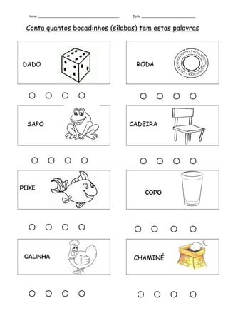 Nome: __________________________________________   Data: ____________________________



  Conta quantos bocadinhos (sílabas) tem estas palavras




DADO                                                  RODA




                                                       

  SAPO                                               CADEIRA




                                                       

PEIXE
                                                           COPO




                                                                    

 GALINHA                                              CHAMINÉ




                                                     
 