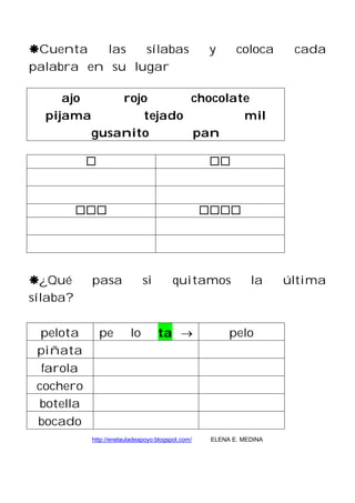 Cuenta las sílabas y coloca cada
palabra en su lugar
ajo rojo chocolate
pijama tejado mil
gusanito pan
¿Qué pasa si quitamos la última
sílaba?
pelota pe lo ta pelo
piñata
farola
cochero
botella
bocado
http://enelauladeapoyo.blogspot.com/ ELENA E. MEDINA