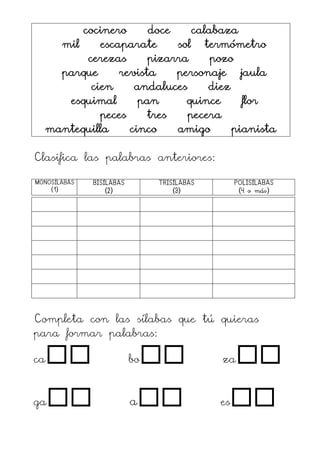 cocinero doce calabaza
mil escaparate sol termómetro
cerezas pizarra pozo
parque revista personaje jaula
cien andaluces diez
esquimal pan quince flor
peces tres pecera
mantequilla cinco amigo pianista
Clasifica las palabras anteriores:
MONOSÍLABAS
(1)
BISÍLABAS
(2)
TRISÍLABAS
(3)
POLISÍLABAS
(4 o más)
Completa con las sílabas que tú quieras
para formar palabras:
ca bo za
ga a es