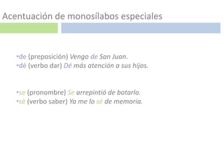Acentuación de monosílabos especiales


   •de (preposición) Vengo de San Juan.
   •dé (verbo dar) Dé más atención a sus hijos.


   •se (pronombre) Se arrepintió de botarlo.
   •sé (verbo saber) Ya me lo sé de memoria.
 