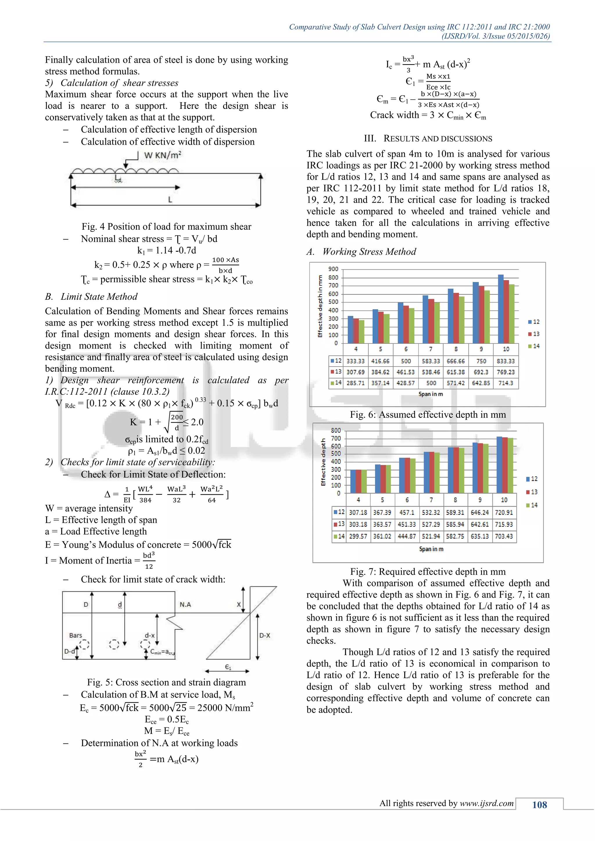 Comparative Study of Slab Culvert Design using IRC 112:2011 and IRC 21:2000
(IJSRD/Vol. 3/Issue 05/2015/026)
All rights reserved by www.ijsrd.com 108
Finally calculation of area of steel is done by using working
stress method formulas.
5) Calculation of shear stresses
Maximum shear force occurs at the support when the live
load is nearer to a support. Here the design shear is
conservatively taken as that at the support.
 Calculation of effective length of dispersion
 Calculation of effective width of dispersion
Fig. 4 Position of load for maximum shear
 Nominal shear stress = Ʈ = Vu/ bd
k1 = 1.14 -0.7d
k2 = 0.5+ 0.25 ρ where ρ =
Ʈc = permissible shear stress = k1 k2 Ʈco
B. Limit State Method
Calculation of Bending Moments and Shear forces remains
same as per working stress method except 1.5 is multiplied
for final design moments and design shear forces. In this
design moment is checked with limiting moment of
resistance and finally area of steel is calculated using design
bending moment.
1) Design shear reinforcement is calculated as per
I.R.C:112-2011 (clause 10.3.2)
V Rdc = [0.12 K (80 ρ1 fck) 0.33
+ 0.15 ϭcp] bwd
K = 1 + √ ≤ 2.0
ϭcpis limited to 0.2fcd
ρ1 = As1/bwd ≤ 0.02
2) Checks for limit state of serviceability:
 Check for Limit State of Deflection:
∆ = ]
W = average intensity
L = Effective length of span
a = Load Effective length
E = Young’s Modulus of concrete = 5000√
I = Moment of Inertia =
 Check for limit state of crack width:
Fig. 5: Cross section and strain diagram
 Calculation of B.M at service load, Ms
Ec = 5000√ = 5000√ = 25000 N/mm2
Ece = 0.5Ec
M = Es/ Ece
 Determination of N.A at working loads
m Ast(d-x)
Ic = + m Ast (d-x)2
Є1 =
Єm = Є1 –
( ) ( )
( )
Crack width = 3 Cmin Єm
III. RESULTS AND DISCUSSIONS
The slab culvert of span 4m to 10m is analysed for various
IRC loadings as per IRC 21-2000 by working stress method
for L/d ratios 12, 13 and 14 and same spans are analysed as
per IRC 112-2011 by limit state method for L/d ratios 18,
19, 20, 21 and 22. The critical case for loading is tracked
vehicle as compared to wheeled and trained vehicle and
hence taken for all the calculations in arriving effective
depth and bending moment.
A. Working Stress Method
Fig. 6: Assumed effective depth in mm
Fig. 7: Required effective depth in mm
With comparison of assumed effective depth and
required effective depth as shown in Fig. 6 and Fig. 7, it can
be concluded that the depths obtained for L/d ratio of 14 as
shown in figure 6 is not sufficient as it less than the required
depth as shown in figure 7 to satisfy the necessary design
checks.
Though L/d ratios of 12 and 13 satisfy the required
depth, the L/d ratio of 13 is economical in comparison to
L/d ratio of 12. Hence L/d ratio of 13 is preferable for the
design of slab culvert by working stress method and
corresponding effective depth and volume of concrete can
be adopted.
 