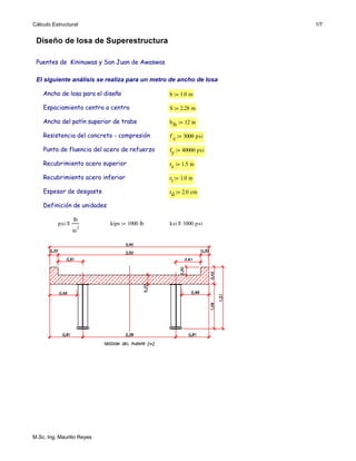 Cálculo Estructural 1/7
ksi 1000 psi⋅≡kips 1000 lb⋅:=psi
lb
in
2
≡
Definición de unidades
rd 2.0 cm⋅:=Espesor de desgaste
ri 1.0 in⋅:=Recubrimiento acero inferior
rs 1.5 in⋅:=Recubrimiento acero superior
fy 40000 psi⋅:=Punto de fluencia del acero de refuerzo
f´c 3000 psi⋅:=Resistencia del concreto - compresión
bfs 12 in⋅:=Ancho del patín superior de trabe
S 2.28 m⋅:=Espaciamiento centro a centro
b 1.0 m⋅:=Ancho de losa para el diseño
El siguiente análisis se realiza para un metro de ancho de losa
Puentes de Kininuwas y San Juan de Awaswas
Diseño de losa de Superestructura
M.Sc. Ing. Maurilio Reyes
 