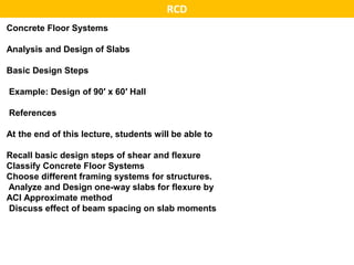 Concrete Floor Systems
Analysis and Design of Slabs
Basic Design Steps
Example: Design of 90′ x 60′ Hall
References
At the end of this lecture, students will be able to
Recall basic design steps of shear and flexure
Classify Concrete Floor Systems
Choose different framing systems for structures.
Analyze and Design one-way slabs for flexure by
ACI Approximate method
Discuss effect of beam spacing on slab moments
RCD
 