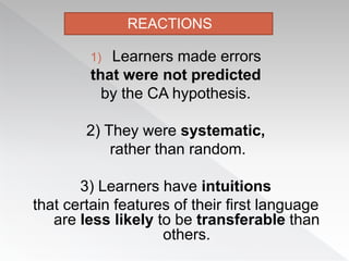 1) Learners made errors
that were not predicted
by the CA hypothesis.
2) They were systematic,
rather than random.
3) Learners have intuitions
that certain features of their first language
are less likely to be transferable than
others.
REACTIONS
 