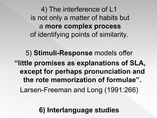 4) The interference of L1
is not only a matter of habits but
a more complex process
of identifying points of similarity.
5) Stimuli-Response models offer
“little promises as explanations of SLA,
except for perhaps pronunciation and
the rote memorization of formulae”.
Larsen-Freeman and Long (1991:266)
6) Interlanguage studies
 