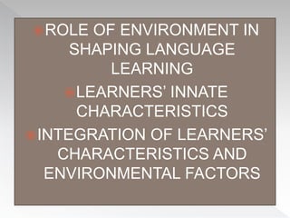 ROLE OF ENVIRONMENT IN
SHAPING LANGUAGE
LEARNING
LEARNERS’ INNATE
CHARACTERISTICS
INTEGRATION OF LEARNERS’
CHARACTERISTICS AND
ENVIRONMENTAL FACTORS
 