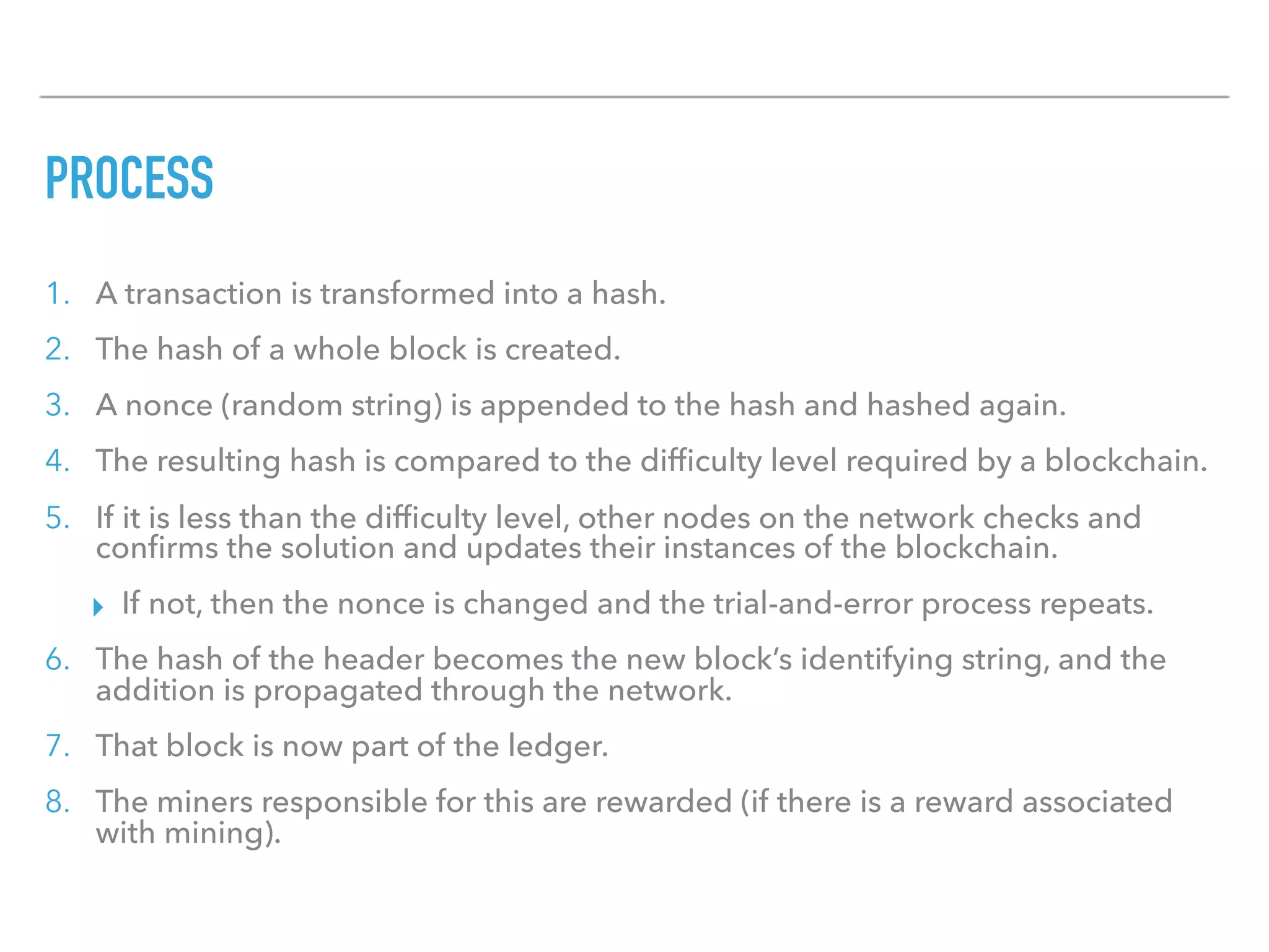 PROCESS
1. A transaction is transformed into a hash.
2. The hash of a whole block is created.
3. A nonce (random string) is appended to the hash and hashed again.
4. The resulting hash is compared to the difﬁculty level required by a blockchain.
5. If it is less than the difﬁculty level, other nodes on the network checks and
conﬁrms the solution and updates their instances of the blockchain.
▸ If not, then the nonce is changed and the trial-and-error process repeats.
6. The hash of the header becomes the new block’s identifying string, and the
addition is propagated through the network.
7. That block is now part of the ledger.
8. The miners responsible for this are rewarded (if there is a reward associated
with mining).
 