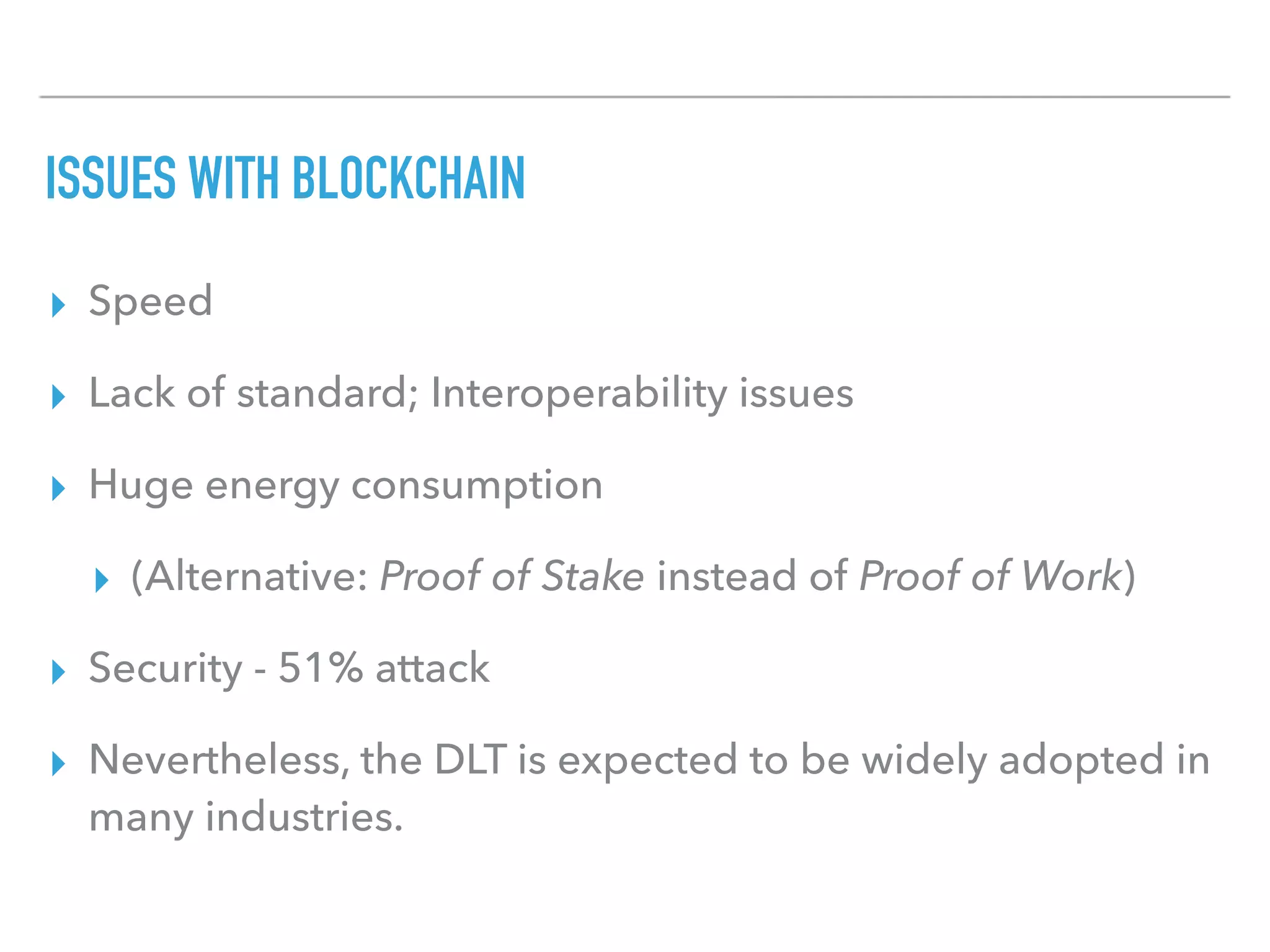 ISSUES WITH BLOCKCHAIN
▸ Speed
▸ Lack of standard; Interoperability issues
▸ Huge energy consumption
▸ (Alternative: Proof of Stake instead of Proof of Work)
▸ Security - 51% attack
▸ Nevertheless, the DLT is expected to be widely adopted in
many industries.
 