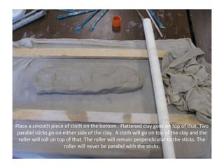 Place a smooth piece of cloth on the bottom.  Flattened clay goes on top of that. Two parallel sticks go on either side of the clay.  A cloth will go on top of the clay and the roller will roll on top of that. The roller will remain perpendicular to the sticks. The roller will never be parallel with the sticks.