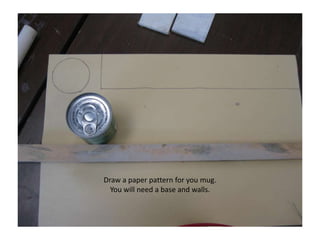 Draw a paper pattern for you mug. You will need a base and walls.