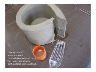 “Slip and score” when you want to attach two pieces of clay. This means you scratch both surfaces with a wet fork.