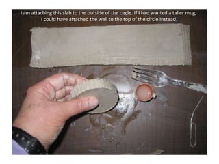 I am attaching this slab to the outside of the circle. If I had wanted a taller mug, I could have attached the wall to the top of the circle instead.