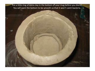 Put a little ring of extra clay in the bottom of your mug before you blend. You will want the bottom to be smooth so that it won’t catch bacteria.