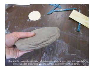 One way to make a handle is to roll a slab and cut out a form from the new slab. Before you roll a new slab, you should “pre-slab” it in your two hands.