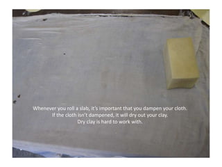 Whenever you roll a slab, it’s important that you dampen your cloth.  If the cloth isn’t dampened, it will dry out your clay. Dry clay is hard to work with.