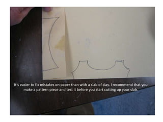 It’s easier to fix mistakes on paper than with a slab of clay. I recommend that you make a pattern piece and test it before you start cutting up your slab.
