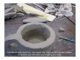 Trim the rim with a bevel cut.  Use a paper clip. That way your cup won’t dribble liquid down your chin when you’re sipping your drink.