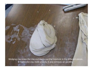 Wedging clay mixes the clay and evens out the moisture in the different pieces. It makes the clay more orderly. It also removes air pockets.