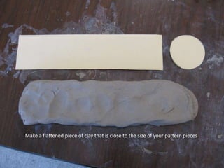 Make a flattened piece of clay that is close to the size of your pattern pieces.