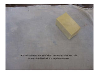 You will use two pieces of cloth to create a uniform slab. Make sure the cloth is damp but not wet.
