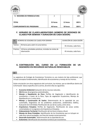 9. NOCIONES DE PERMACULTURA

2

100

TOTAL

21 horas

11 horas

100 %

CUMPLIMIENNTO DEL PROGRAMA

46 horas

18 horas

100 %

F. HORARIO DE CLASE/LABORATORIO (NÚMERO DE SESIONES DE
CLASES POR SEMANA Y DURACIÓN DE CADA SESIÓN)
15

NÚMERO DE SESIONES DE CLASES POR SEMANA

Teórico

46 horas para cubrir el curso teórico.

Práctico

18 horas actividades prácticas, incluidas las visitas de
observación.

DURACIÓN DE CADA SESIÓN
45 minutos, cada hora.
45 minutos, cada hora.

G. CONTRIBUCIÓN DEL CURSO EN LA FORMACIÓN
INGENIERO EN RECURSOS NATURALES RENOVABLES

DE

UN

16
La asignatura de Ecología de Ecosistemas Terrestres es una materia de tipo profesional, que
incluye conceptos fundamentales, identificación de ecosistemas y manejo de los mismos.
Existe vinculación con otras asignaturas del curriculum, las mismas, que se identifican dentro de
la formación básica específica de la carrera, de entre ellas las siguientes:












Economìa Ambiental:Evaluaciòn de los recursos naturales.
SIG:Manejo de programas automatizados.
Manejo y Repoblación de Flora: Perfiles de Vegetación o Identificación de
ecosistemas a traves de la flora, Tipos de vegetación Ecuatoriana, Manejo de
Repoblación en sí, entre otros.
Manejo y Conservación de Suelos: Determinación de la capacidad de uso
sustentable, Diagnóstico de los problemas productivos, problemática Edàfica,
Evaluación de la fertilidad, Planificación de uso de los suelos, entre otros.
Arquitectura Paisajista: Perfiles de Vegetación, Planificaciòn de zonas verdes
contempladas en la asignatura de Arquitectura Paisajista.
Ordenamiento Territorial: Planificación del territorio Urbano y Rural.
Manejo de Áreas Protejidas: Identificaciòn de los Ecosistemas que se incluyen en
cada àrea natural protegida, con fines de manejo conservacionista.
Desarrollo Sustentable: Determinación de la capacidad de uso.
Ecoturismo: Identificación de atractivos turìsticos por ecosistemas.
7

 