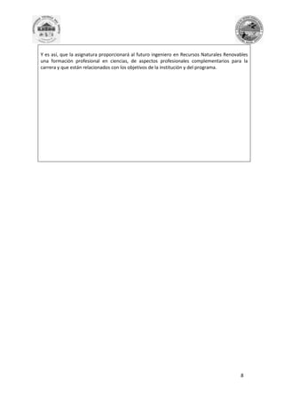 Y es así, que la asignatura proporcionará al futuro ingeniero en Recursos Naturales Renovables
una formación profesional en ciencias, de aspectos profesionales complementarios para la
carrera y que están relacionados con los objetivos de la institución y del programa.

8

 