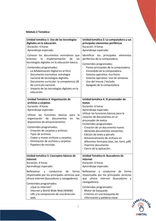 3
Módulo 2 Temático:
Unidad temática 1: Uso de las tecnologías
digitales en la educación.
Duración: 4 horas
Aprendizaje esperado:
Conocer los documentos normativos que
orientan la implementación de las
tecnologías digitales en la educación básica.
Contenidos programados:
- La Alfabetización Digital en el Perú
- Documento normativa: estrategia
nacional de tecnologías digitales.
- Documento curricular: la competencia 28
de currículo nacional.
- Impacto de las tecnologías digitales en la
educación.
Unidad temática 2: La computadora y sus
principales elementos periféricos
Duración: 4 horas
Aprendizaje esperado:
Identificar los principales elementos
periféricos de la computadora.
Contenidos programados:
- Partes principales de la computadora.
- Encendido de la computadora.
- Sistema operativo. Escritorio.
- Sistema operativo. Uso de ventanas
- Uso del mouse / teclado
- Apagado de la computadora
Unidad Temática 3: Organización de
archivos y carpetas
Duración: 4 horas
Aprendizaje esperado:
Utilizar las funciones básicas para la
organización de documentos en los
dispositivos de almacenamiento.
Contenidos programados:
- Creación de carpetas y archivos.
- Tipos de archivos.
- Copiar y mover archivos y carpetas.
- Eliminación de archivos y carpetas.
- Papelera de reciclaje.
Unidad temática 4. El procesador de
textos
Duración: 6 horas
Aprendizaje esperado:
Utilizar las funciones básicas para la
creación de documentos en el
procesador de textos
Contenidos programados:
- Creación de un documento nuevo.
- Abriendo documentos existentes.
- Edición de texto y párrafo
- Almacenamiento de archivos en
diferentes formatos (doc, txt, html, pdf)
- Imprimir documento
- Cierre de la aplicación.
Unidad temática 5: Conceptos básicos de
internet
Duración: 4 horas
Aprendizaje esperado:
Reflexionar y conducirse de forma
responsable por los principales servicios que
ofrece internet (buscadores y navegadores).
Contenidos programados:
- ¿Qué es Internet?
- Internet y World Wide Web (WWW)
- URL y la composición de una dirección
web.
Unidad Temática 6: Buscadores de
internet
Duración: 6 horas
Aprendizaje esperado:
Reflexionar y conducirse de forma
responsable por los principales servicios
que ofrece internet (buscadores y
navegadores).
Contenidos programados:
- Motor de búsqueda
- Criterios en una búsqueda de
información y palabras clave
 