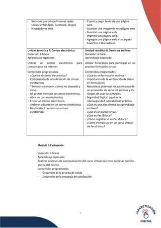 4
- Servicios que ofrece Internet redes
sociales (WatApps, Facebook, Skype)
- Navegadores web
- Copiar y pegar texto de una página
web.
- Guardar una imagen de una página web
- Guardar una página web.
- Imprimir una página web.
- Agregue una página web a la carpeta
Favoritos / Marcadores.
Unidad temática 7: Correo electrónico
Duración: 6 horas
Aprendizaje esperado:
Utilizar un correo electrónico para
comunicarse vía Internet.
Contenidos programados:
- ¿Qué es el correo electrónico?
- Composición de una dirección de correo
electrónico.
- Términos a conocer: correo no deseado y
virus.
- Mi primer mensaje de correo electrónico.
- Abrir un correo electrónico
- Enviar un correo electrónico.
- Archivos adjunto en un correo electrónico.
- Responder / reenviar un correo
electrónico.
Unidad temática 8: Servicios en línea
Duración: 6 horas
Aprendizaje esperado:
Utilizar PerúEduca para participar en un
proceso formación virtual.
Contenidos programados:
- ¿Qué es un formulario en línea?
- Importancia de la verificación de datos
en formularios
- Naturaleza potencial no autenticada de
un proveedor de servicios en línea y los
riesgos de usar sus servicios.
- Seguridad Digital: ¿qué es la
ciberseguridad, aplicabilidad práctica.
- ¿Qué es una plataforma de aprendizaje
en línea?
- ¿Qué es un curso virtual?
- ¿Qué es PerúEduca?
- ¿Cómo registrarse en PerúEduca?
- ¿Cómo interactuar en un curso virtual
de PerúEduca?
Módulo 3 Evaluación:
Duración: 4 horas
Aprendizaje esperado:
Realizar procesos de autoevaluación del curso virtual así como expresar opinión
acerca del mismo.
Contenidos programados:
- Desarrollo de la prueba de salida
- Desarrollo de la encuesta de satisfacción
 