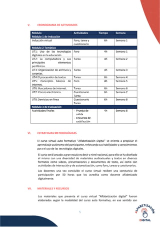 5
V. CRONOGRAMA DE ACTIVIDADES
Módulo Actividades Tiempo Semana
Módulo 1 de Inducción
Inducción virtual Foro, tarea y
cuestionario
6h Semana 1
Módulo 2 Temático
UT1: Uso de las tecnologías
digitales en la educación
Foro 4h Semana 1
UT2: La computadora y sus
principales elementos
periféricos.
Tarea 4h Semana 2
UT3: Organización de archivos y
carpetas.
Tarea 4h Semana 3
UT4:El procesador de textos Tarea 6h Semana 4
UT5: Conceptos básicos de
Internet.
Foro 4h Semana 5
UT6: Buscadores de internet. Tarea 6h Semana 6
UT7: Correo electrónico. Cuestionario
Tarea
6h Semana 7
UT8: Servicios en línea Cuestionario
Tarea
6h Semana 8
Módulo 3 de Evaluación
Actividades finales - Prueba de
salida
- Encuesta de
satisfacción
4h Semana 8
VI. ESTRATEGIAS METODOLÓGICAS
El curso virtual auto formativo “Alfabetización Digital” se orienta a propiciar el
aprendizaje autónomo del participante, reforzando sus habilidades y conocimientos
para el uso de las tecnologías digitales.
El curso será lanzado a gran escala es decir a nivel nacional, para ello se ha diseñado
el mismo con una diversidad de materiales audiovisuales y textos en diversos
formatos como videos, presentaciones y documentos de texto, así como con
actividades de interacción y de autoevaluación, como foro, tareas y cuestionarios.
Los docentes una vez concluido el curso virtual reciben una constancia de
participación por 50 horas que los acredita como docente alfabetizado
digitalmente.
VII. MATERIALES Y RECURSOS
Los materiales que presenta el curso virtual “Alfabetización digital” fueron
elaborados según la modalidad del curso auto formativo, en ese sentido son
 