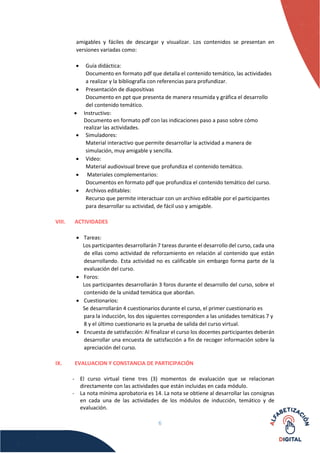 6
amigables y fáciles de descargar y visualizar. Los contenidos se presentan en
versiones variadas como:
 Guía didáctica:
Documento en formato pdf que detalla el contenido temático, las actividades
a realizar y la bibliografía con referencias para profundizar.
 Presentación de diapositivas
Documento en ppt que presenta de manera resumida y gráfica el desarrollo
del contenido temático.
 Instructivo:
Documento en formato pdf con las indicaciones paso a paso sobre cómo
realizar las actividades.
 Simuladores:
Material interactivo que permite desarrollar la actividad a manera de
simulación, muy amigable y sencilla.
 Video:
Material audiovisual breve que profundiza el contenido temático.
 Materiales complementarios:
Documentos en formato pdf que profundiza el contenido temático del curso.
 Archivos editables:
Recurso que permite interactuar con un archivo editable por el participantes
para desarrollar su actividad, de fácil uso y amigable.
VIII. ACTIVIDADES
 Tareas:
Los participantes desarrollarán 7 tareas durante el desarrollo del curso, cada una
de ellas como actividad de reforzamiento en relación al contenido que están
desarrollando. Esta actividad no es calificable sin embargo forma parte de la
evaluación del curso.
 Foros:
Los participantes desarrollarán 3 foros durante el desarrollo del curso, sobre el
contenido de la unidad temática que abordan.
 Cuestionarios:
Se desarrollarán 4 cuestionarios durante el curso, el primer cuestionario es
para la inducción, los dos siguientes corresponden a las unidades temáticas 7 y
8 y el último cuestionario es la prueba de salida del curso virtual.
 Encuesta de satisfacción: Al finalizar el curso los docentes participantes deberán
desarrollar una encuesta de satisfacción a fin de recoger información sobre la
apreciación del curso.
IX. EVALUACION Y CONSTANCIA DE PARTICIPACIÓN
- El curso virtual tiene tres (3) momentos de evaluación que se relacionan
directamente con las actividades que están incluidas en cada módulo.
- La nota mínima aprobatoria es 14. La nota se obtiene al desarrollar las consignas
en cada una de las actividades de los módulos de inducción, temático y de
evaluación.
 