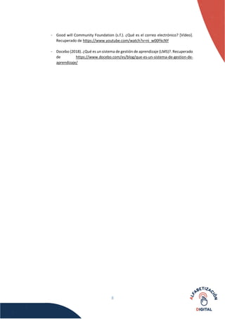8
- Good will Community Foundation (s.f.). ¿Qué es el correo electrónico? [Vídeo].
Recuperado de https://www.youtube.com/watch?v=ni_w00FkcNY
- Docebo (2018). ¿Qué es un sistema de gestión de aprendizaje (LMS)?. Recuperado
de https://www.docebo.com/es/blog/que-es-un-sistema-de-gestion-de-
aprendizaje/
 