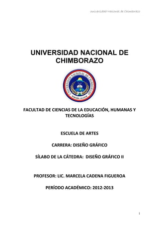Universidad Nacional de Chimborazo
UNIVERSIDAD NACIONAL DE
CHIMBORAZO
FACULTAD DE CIENCIAS DE LA EDUCACIÓN, HUMANAS Y
TECNOLOGÍAS
ESCUELA DE ARTES
CARRERA: DISEÑO GRÁFICO
SÍLABO DE LA CÁTEDRA: DISEÑO GRÁFICO II
PROFESOR: LIC. MARCELA CADENA FIGUEROA
PERÍODO ACADÉMICO: 2012-2013
1
 
