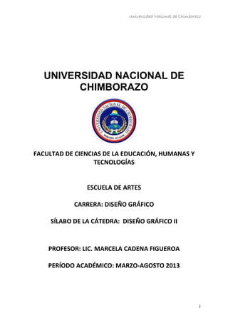 Universidad Nacional de Chimborazo
UNIVERSIDAD NACIONAL DE
CHIMBORAZO
FACULTAD DE CIENCIAS DE LA EDUCACIÓN, HUMANAS Y
TECNOLOGÍAS
ESCUELA DE ARTES
CARRERA: DISEÑO GRÁFICO
SÍLABO DE LA CÁTEDRA: DISEÑO GRÁFICO II
PROFESOR: LIC. MARCELA CADENA FIGUEROA
PERÍODO ACADÉMICO: MARZO-AGOSTO 2013
1
 