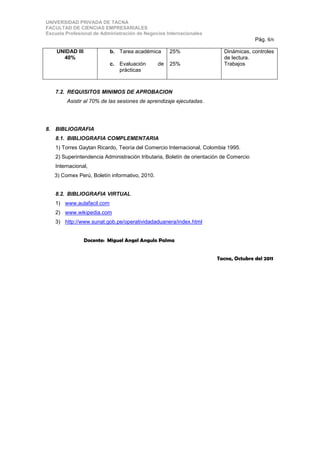 UNIVERSIDAD PRIVADA DE TACNA
FACULTAD DE CIENCIAS EMPRESARIALES
Escuela Profesional de Administración de Negocios Internacionales
                                                                                        Pág. 6/6

    UNIDAD III             b. Tarea académica       25%                   Dinámicas, controles
      40%                                                                 de lectura.
                           c. Evaluación       de   25%                   Trabajos
                              prácticas



    7.2. REQUISITOS MINIMOS DE APROBACION
         Asistir al 70% de las sesiones de aprendizaje ejecutadas.




8. BIBLIOGRAFIA
    8.1. BIBLIOGRAFIA COMPLEMENTARIA
    1) Torres Gaytan Ricardo, Teoría del Comercio Internacional, Colombia 1995.
    2) Superintendencia Administración tributaria, Boletín de orientación de Comercio
    Internacional,
   3) Comex Perú, Boletín informativo, 2010.


    8.2. BIBLIOGRAFIA VIRTUAL
    1) www.aulafacil.com
    2) www.wikipedia.com
    3) http://www.sunat.gob.pe/operatividadaduanera/index.html


                 Docente: Miguel Angel Angulo Palma


                                                                       Tacna, Octubre del 2011
 